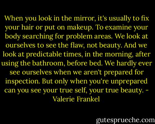 When you look in the mirror, it's usually to fix your hair or put on makeup. To examine your body searching for problem areas. We look at ourselves to see the flaw, not beauty. And we look at predictable times, in the morning, after using the bathroom, before bed. We hardly ever see ourselves when we aren't prepared for inspection. But only when you're unprepared can you see your true self, your true beauty. - Valerie Frankel