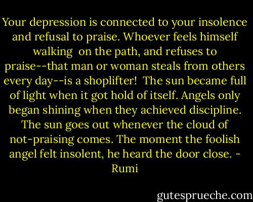 Your depression is connected to your insolence<br />and refusal to praise. Whoever feels himself walking <br />on the path, and refuses to praise--that man or woman<br />steals from others every day--is a shoplifter!<br /><br />The sun became full of light when it got hold of itself.<br />Angels only began shining when they achieved discipline.<br />The sun goes out whenever the cloud of not-praising comes.<br />The moment the foolish angel felt insolent, he heard the door close. - Rumi