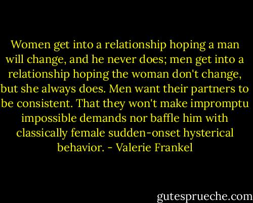 Women get into a relationship hoping a man will change, and he never does; men get into a relationship hoping the woman don't change, but she always does. Men want their partners to be consistent. That they won't make impromptu impossible demands nor baffle him with classically female sudden-onset hysterical behavior. - Valerie Frankel