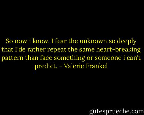 So now i know. I fear the unknown so deeply that I'de rather repeat the same heart-breaking pattern than face something or someone i can't predict. - Valerie Frankel