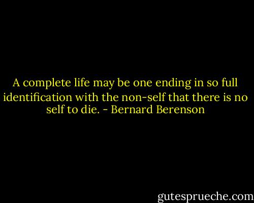 A complete life may be one ending in so full identification with the non-self that there is no self to die. - Bernard Berenson