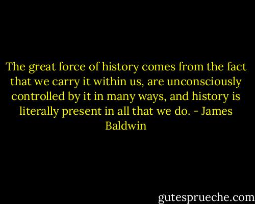 The great force of history comes from the fact that we carry it within us, are unconsciously controlled by it in many ways, and history is literally present in all that we do. - James Baldwin