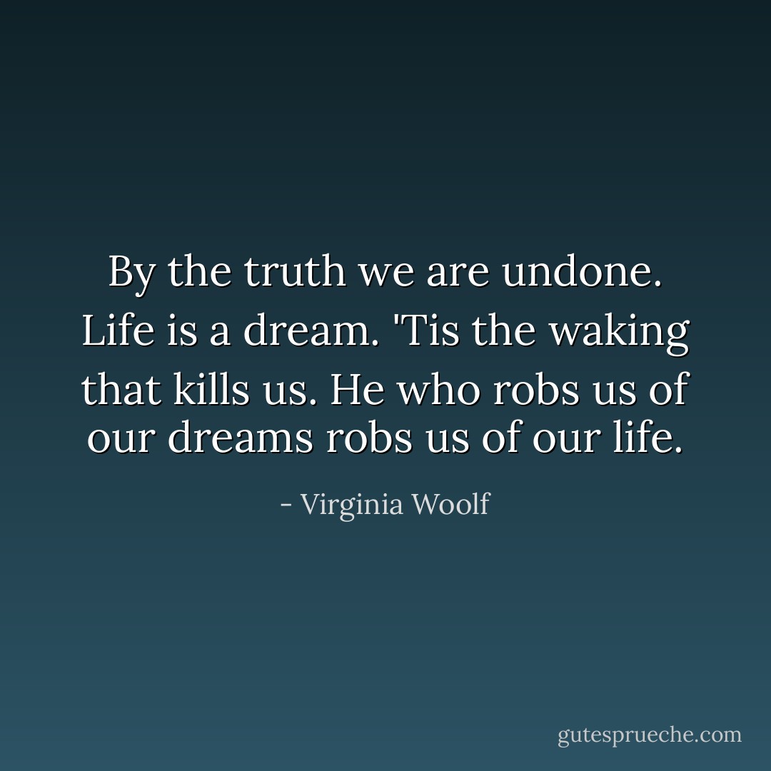 By the truth we are undone. Life is a dream. 'Tis the waking that kills us. He who robs us of our dreams robs us of our life. - Virginia Woolf