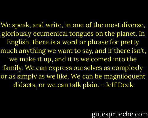 We speak, and write, in one of the most diverse, gloriously ecumenical tongues on the planet. In English, there is a word or phrase for pretty much anything we want to say, and if there isn't, we make it up, and it is welcomed into the family. We can express ourselves as complexly or as simply as we like. We can be magniloquent didacts, or we can talk plain. - Jeff Deck