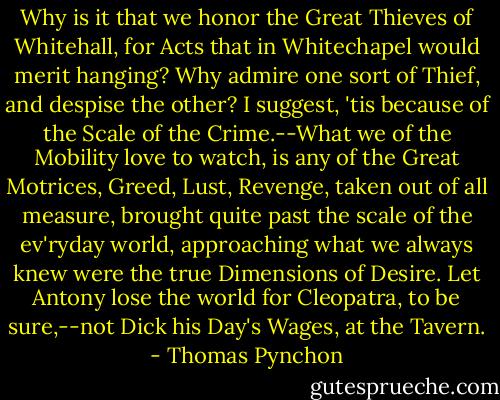 Why is it that we honor the Great Thieves of Whitehall, for Acts that in Whitechapel would merit hanging? Why admire one sort of Thief, and despise the other? I suggest, 'tis because of the Scale of the Crime.--What we of the Mobility love to watch, is any of the Great Motrices, Greed, Lust, Revenge, taken out of all measure, brought quite past the scale of the ev'ryday world, approaching what we always knew were the true Dimensions of Desire. Let Antony lose the world for Cleopatra, to be sure,--not Dick his Day's Wages, at the Tavern. - Thomas Pynchon