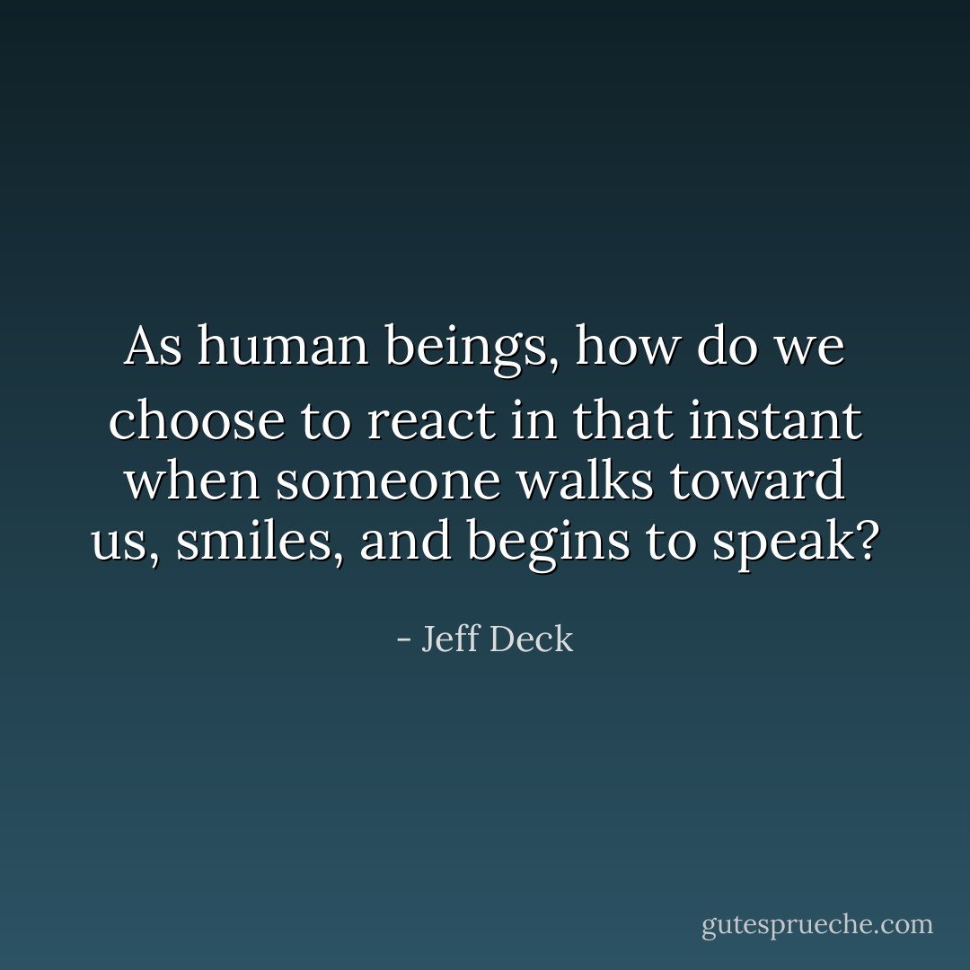 As human beings, how do we choose to react in that instant when someone walks toward us, smiles, and begins to speak? - Jeff Deck