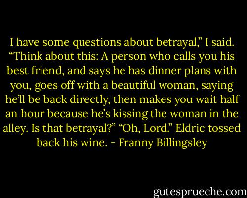 I have some questions about betrayal,” I said. “Think about this: A person who calls you his best friend, and says he has dinner plans with you, goes off with a beautiful woman, saying he’ll be back directly, then makes you wait half an hour because he’s kissing the woman in the alley. Is that betrayal?”<br />“Oh, Lord.” Eldric tossed back his wine. - Franny Billingsley