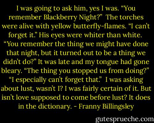 I was going to ask him, yes I was. “You remember Blackberry Night?”<br /><br />The torches were alive with yellow butterfly-flames. “I can’t forget it.” His eyes were whiter than white.<br /><br />“You remember the thing we might have done that night, but it turned out to be a thing we didn’t do?” It was late and my tongue had gone bleary. “The thing you stopped us from doing?”<br /><br />“I especially can’t forget that.”<br /><br />I was asking about lust, wasn’t I? I was fairly certain of it. But isn’t love supposed to come before lust? It does in the dictionary. - Franny Billingsley