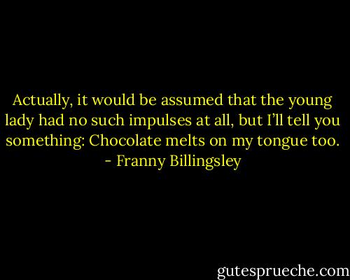 Actually, it would be assumed that the young lady had no such impulses at all, but I’ll tell you something: Chocolate melts on my tongue too. - Franny Billingsley