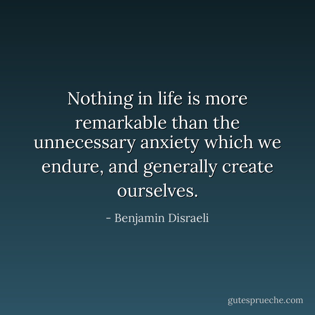Nothing in life is more remarkable than the unnecessary anxiety which we endure, and generally create ourselves. - Benjamin Disraeli