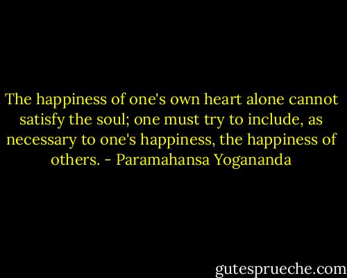 The happiness of one's own heart alone cannot satisfy the soul; one must try to include, as necessary to one's happiness, the happiness of others. - Paramahansa Yogananda