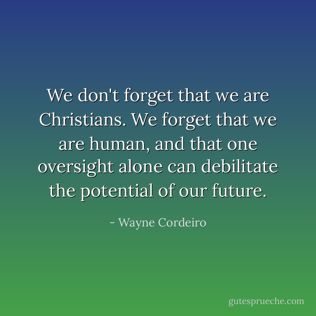 We don't forget that we are Christians. We forget that we are human, and that one oversight alone can debilitate the potential of our future. - Wayne Cordeiro