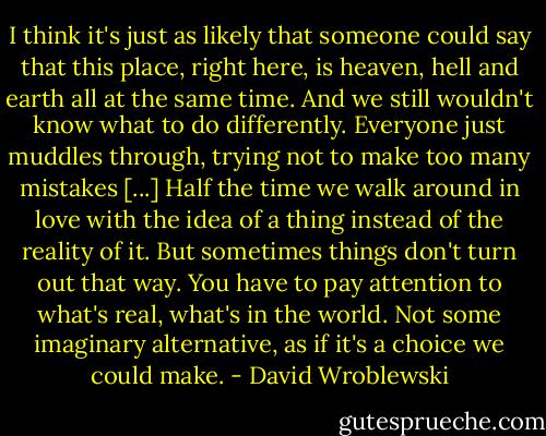 I think it's just as likely that someone could say that this place, right here, is heaven, hell and earth all at the same time. And we still wouldn't know what to do differently. Everyone just muddles through, trying not to make too many mistakes [...] Half the time we walk around in love with the idea of a thing instead of the reality of it. But sometimes things don't turn out that way. You have to pay attention to what's real, what's in the world. Not some imaginary alternative, as if it's a choice we could make. - David Wroblewski