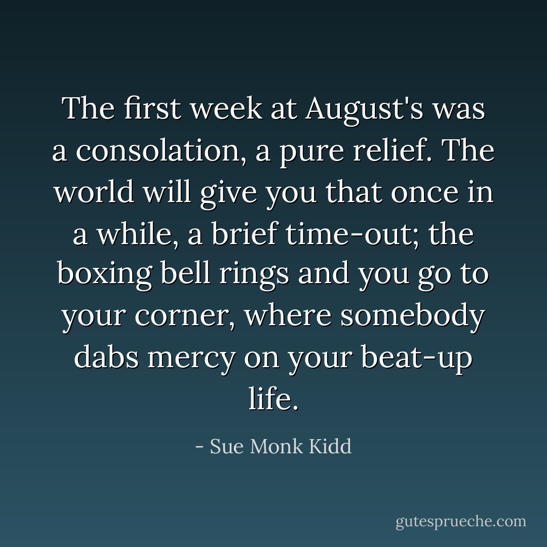 The first week at August's was a consolation, a pure relief. The world will give you that once in a while, a brief time-out; the boxing bell rings and you go to your corner, where somebody dabs mercy on your beat-up life. - Sue Monk Kidd