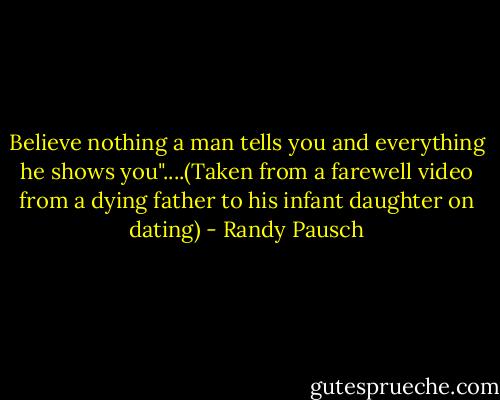 Believe nothing a man tells you and everything he shows you"....(Taken from a farewell video from a dying father to his infant daughter on dating) - Randy Pausch