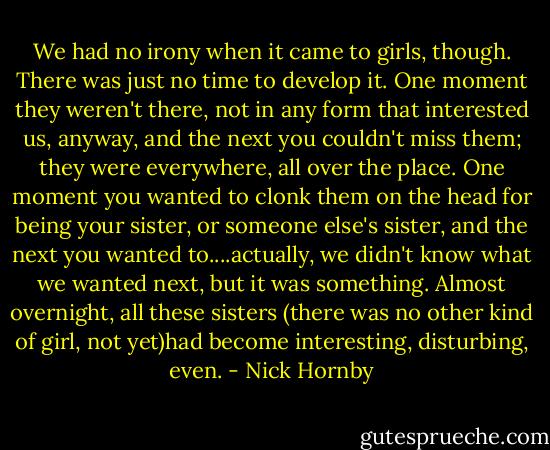 We had no irony when it came to girls, though. There was just no time to develop it. One moment they weren't there, not in any form that interested us, anyway, and the next you couldn't miss them; they were everywhere, all over the place. One moment you wanted to clonk them on the head for being your sister, or someone else's sister, and the next you wanted to....actually, we didn't know what we wanted next, but it was something. Almost overnight, all these sisters (there was no other kind of girl, not yet)had become interesting, disturbing, even. - Nick Hornby