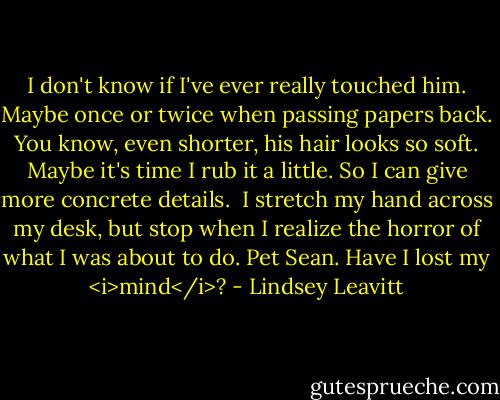 I don't know if I've ever really touched him. Maybe once or twice when passing papers back. You know, even shorter, his hair looks so soft. Maybe it's time I rub it a little. So I can give more concrete details.<br /><br />I stretch my hand across my desk, but stop when I realize the horror of what I was about to do. Pet Sean. Have I lost my <i>mind</i>? - Lindsey Leavitt