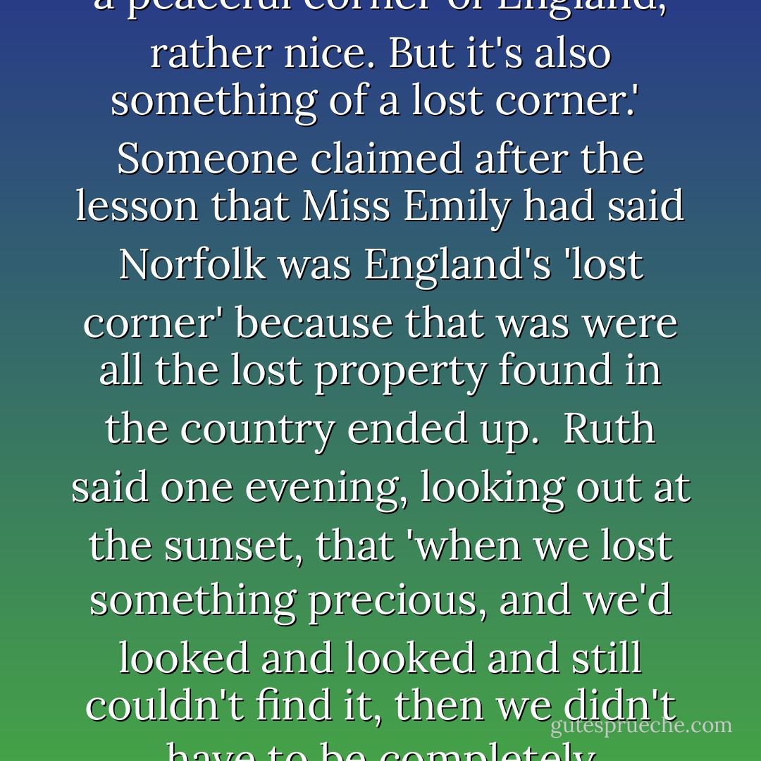 You see, because [Norfolk is] stuck out here on the east, on this hump jutting into the sea, it's not on the way to anywhere. People going north and south, they bypass it altogether. For that reason, it's a peaceful corner of England, rather nice. But it's also something of a lost corner.'<br /><br />Someone claimed after the lesson that Miss Emily had said Norfolk was England's 'lost corner' because that was were all the lost property found in the country ended up.<br /><br />Ruth said one evening, looking out at the sunset, that 'when we lost something precious, and we'd looked and looked and still couldn't find it, then we didn't have to be completely heartbroken. We still had that last bit of comfort, thinking one day, when we were grown up, and we were free to travel the country, we could always go and find it again in Norfolk. - Kazuo Ishiguro