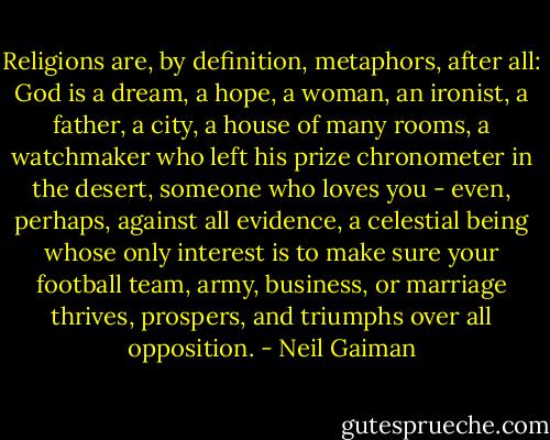 Religions are, by definition, metaphors, after all: God is a dream, a hope, a woman, an ironist, a father, a city, a house of many rooms, a watchmaker who left his prize chronometer in the desert, someone who loves you - even, perhaps, against all evidence, a celestial being whose only interest is to make sure your football team, army, business, or marriage thrives, prospers, and triumphs over all opposition. - Neil Gaiman