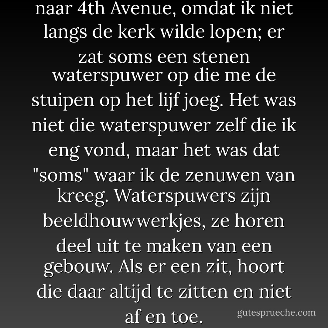 Ik stak één straat eerder door naar 4th Avenue, omdat ik niet langs de kerk wilde lopen; er zat soms een stenen waterspuwer op die me de stuipen op het lijf joeg. Het was niet die waterspuwer zelf die ik eng vond, maar het was dat "soms" waar ik de zenuwen van kreeg. Waterspuwers zijn beeldhouwwerkjes, ze horen deel uit te maken van een gebouw. Als er een zit, hoort die daar altijd te zitten en niet af en toe. - Shanna Swendson