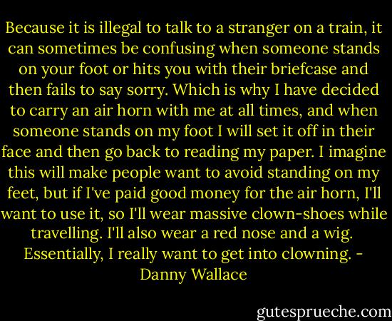 Because it is illegal to talk to a stranger on a train, it can sometimes be confusing when someone stands on your foot or hits you with their briefcase and then fails to say sorry. Which is why I have decided to carry an air horn with me at all times, and when someone stands on my foot I will set it off in their face and then go back to reading my paper. I imagine this will make people want to avoid standing on my feet, but if I've paid good money for the air horn, I'll want to use it, so I'll wear massive clown-shoes while travelling. I'll also wear a red nose and a wig. <br />Essentially, I really want to get into clowning. - Danny Wallace