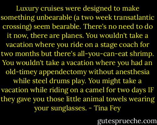 Luxury cruises were designed to make something unbearable (a two week transatlantic crossing) seem bearable. There's no need to do it now, there are planes. You wouldn't take a vacation where you ride on a stage coach for two months but there's all-you-can-eat shrimp. You wouldn't take a vacation where you had an old-timey appendectomy without anesthesia while steel drums play. You might take a vacation while riding on a camel for two days IF they gave you those little animal towels wearing your sunglasses. - Tina Fey
