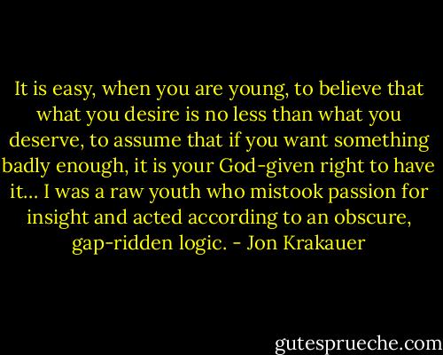 It is easy, when you are young, to believe that what you desire is no less than what you deserve, to assume that if you want something badly enough, it is your God-given right to have it… I was a raw youth who mistook passion for insight and acted according to an obscure, gap-ridden logic. - Jon Krakauer
