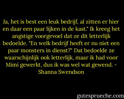 Ja, het is best een leuk bedrijf, al zitten er hier en daar een paar lijken in de kast." Ik kreeg het angstige voorgevoel dat ze dit letterlijk bedoelde. "En welk bedrijf heeft er nu niet een paar monsters in dienst?" Dat bedoelde ze waarschijnlijk ook letterlijk, maar ik had voor Mimi gewerkt, dus ik was wel wat gewend. - Shanna Swendson