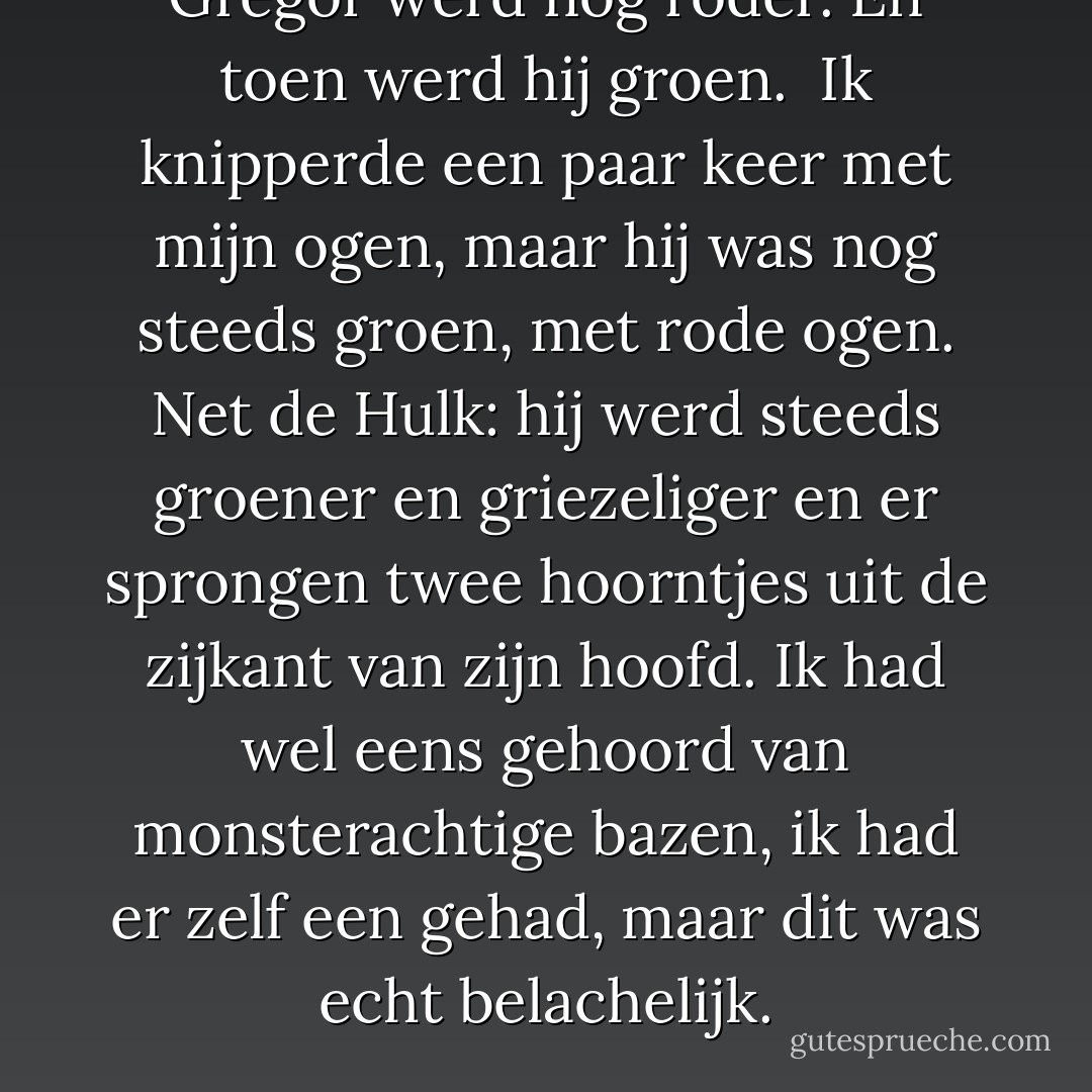 Gregor werd nog roder. En toen werd hij groen. <br />Ik knipperde een paar keer met mijn ogen, maar hij was nog steeds groen, met rode ogen. Net de Hulk: hij werd steeds groener en griezeliger en er sprongen twee hoorntjes uit de zijkant van zijn hoofd. Ik had wel eens gehoord van monsterachtige bazen, ik had er zelf een gehad, maar dit was echt belachelijk. - Shanna Swendson