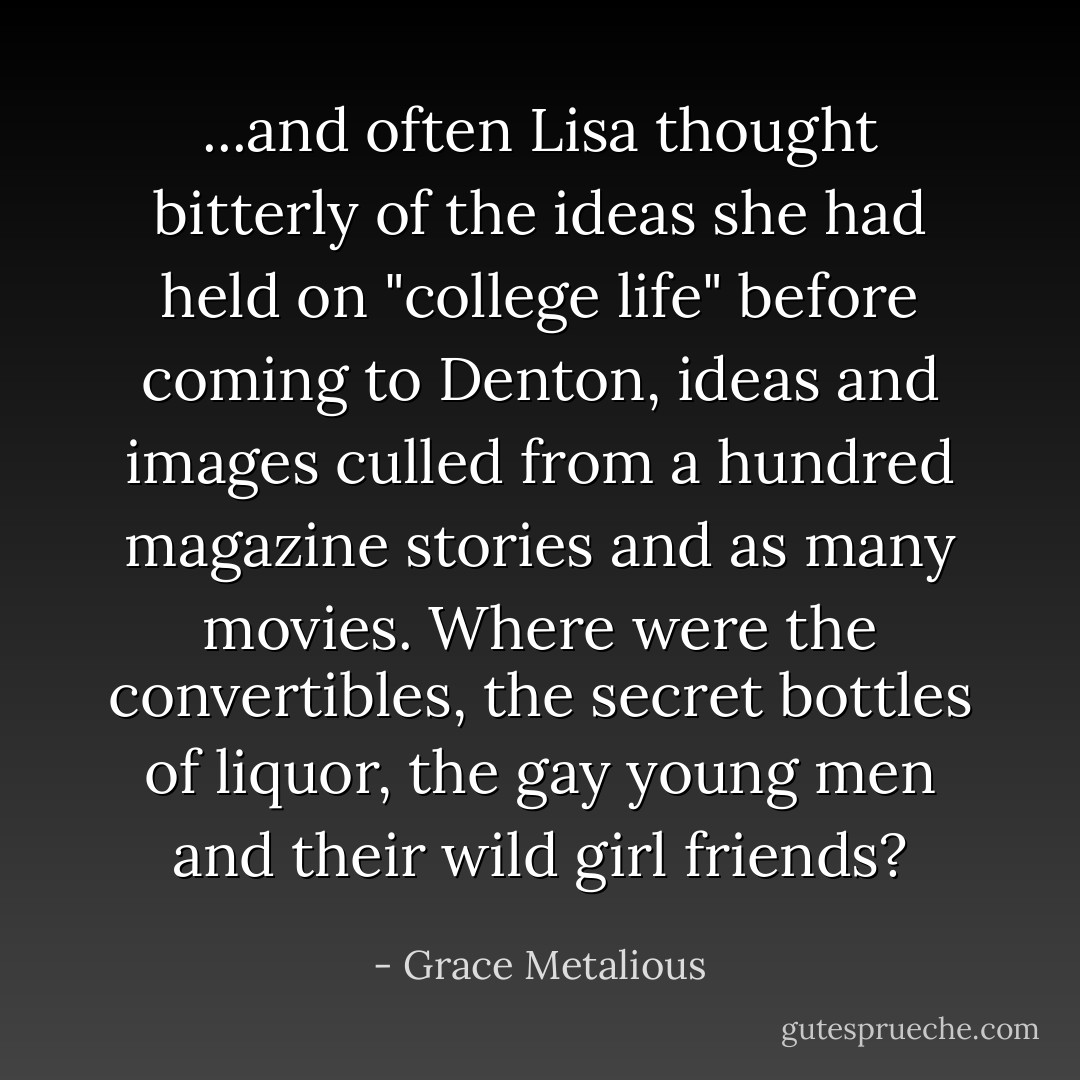 ...and often Lisa thought bitterly of the ideas she had held on "college life" before coming to Denton, ideas and images culled from a hundred magazine stories and as many movies. Where were the convertibles, the secret bottles of liquor, the gay young men and their wild girl friends? - Grace Metalious