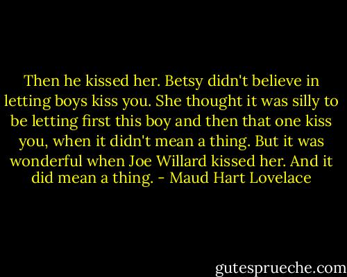 Then he kissed her. Betsy didn't believe in letting boys kiss you. She thought it was silly to be letting first this boy and then that one kiss you, when it didn't mean a thing. But it was wonderful when Joe Willard kissed her. And it did mean a thing. - Maud Hart Lovelace