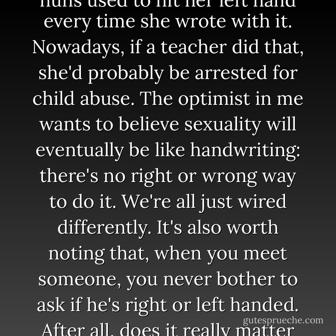 I remember my mother telling me that, when she was a little girl in Catholic school, the nuns used to hit her left hand every time she wrote with it. Nowadays, if a teacher did that, she'd probably be arrested for child abuse. The optimist in me wants to believe sexuality will eventually be like handwriting: there's no right or wrong way to do it. We're all just wired differently. It's also worth noting that, when you meet someone, you never bother to ask if he's right or left handed. After all, does it really matter to anyone other than the person holding the pen? - Jodi Picoult