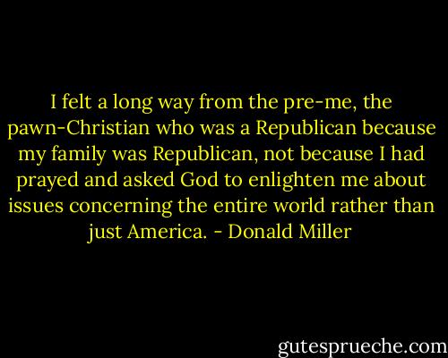 I felt a long way from the pre-me, the pawn-Christian who was a Republican because my family was Republican, not because I had prayed and asked God to enlighten me about issues concerning the entire world rather than just America. - Donald Miller