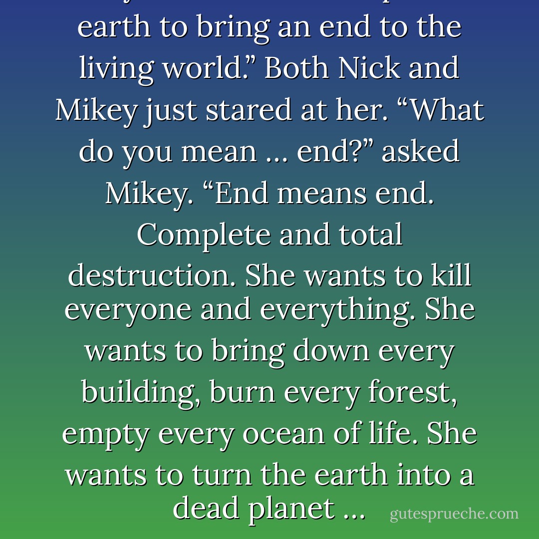 Mary believes she was put on earth to bring an end to the living world.”<br />Both Nick and Mikey just stared at her.<br />“What do you mean … end?” asked Mikey.<br />“End means end. Complete and total destruction. She wants to kill everyone and everything. She wants to bring down every building, burn every forest, empty every ocean of life. She wants to turn the earth into a dead planet … - Neal Shusterman