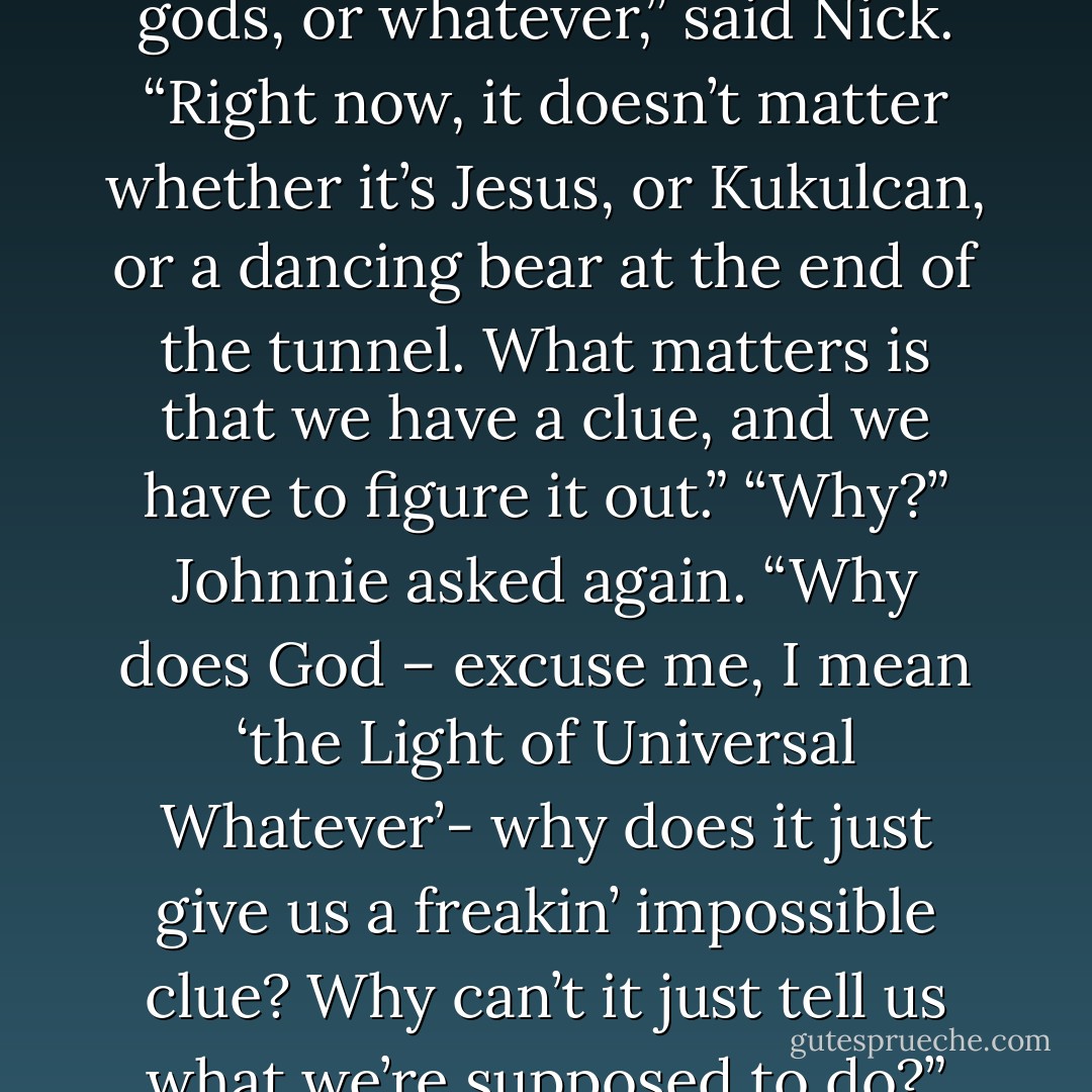 So the gods must mean something else,” said Jix.<br />“God, not gods!” insisted Johnnie.<br />Nick threw up his hands. “God, gods, or whatever,” said Nick. “Right now, it doesn’t matter whether it’s Jesus, or Kukulcan, or a dancing bear at the end of the tunnel. What matters is that we have a clue, and we have to figure it out.”<br />“Why?” Johnnie asked again. “Why does God – excuse me, I mean ‘the Light of Universal Whatever’- why does it just give us a freakin’ impossible clue? Why can’t it just tell us what we’re supposed to do?”<br />“Because,” said Mikey. “the Dancing Bear wants us to suffer. - Neal Shusterman