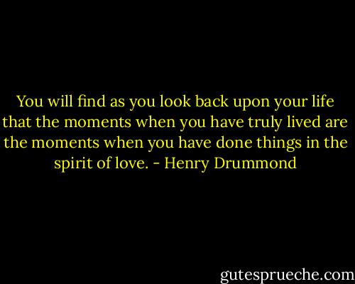 You will find as you look back upon your life that the moments when you have truly lived are the moments when you have done things in the spirit of love. - Henry Drummond
