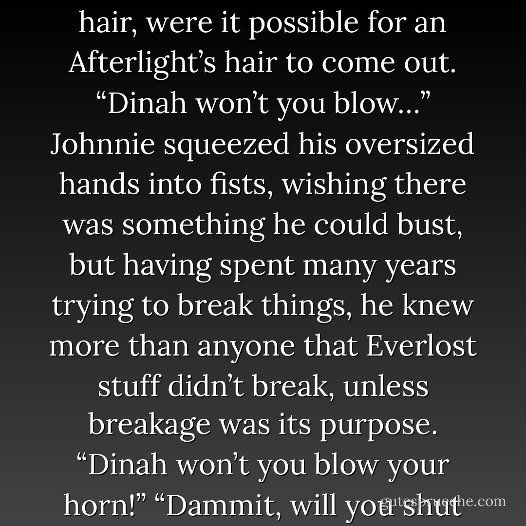 For weeks Charlie had been singing the same song over and over again.<br /><i>“Dinah won’t you blow…”</i><br />He sang it twenty-four hours a day, with the same vacant, cheerful tone.<br /><i>”Dinah won’t you blow your hor-or-orn?”</i><br />He kept the beat with his head, endlessly banging it against the hallways bulkhead.<br /><i>“Dinah won’t you blow…”</i><br />Johnnie-O, who had very little patience to begin with, would have pulled out his hair, were it possible for an Afterlight’s hair to come out.<br /><i>“Dinah won’t you blow…”</i><br />Johnnie squeezed his oversized hands into fists, wishing there was something he could bust, but having spent many years trying to break things, he knew more than anyone that Everlost stuff didn’t break, unless breakage was its purpose.<br /><i>“Dinah won’t you blow your horn!”</i><br />“Dammit, will you shut your hole or I swear I’m gonna pound you into next Tuesday and then throw you out of the stinkin’ window where you and your song can drown and sink down to the center of earth for all I care, so you better shut your hole right now!”<br />Charlie looked at him for a moment, eyes wide, considering it. Then he said, <i>”Someone’s in the kitchen with Dinah!”</i><br />Johnnie groaned. - Neal Shusterman