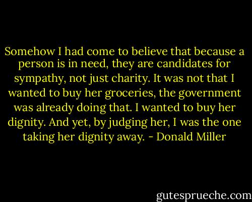 Somehow I had come to believe that because a person is in need, they are candidates for sympathy, not just charity. It was not that I wanted to buy her groceries, the government was already doing that. I wanted to buy her dignity. And yet, by judging her, I was the one taking her dignity away. - Donald Miller