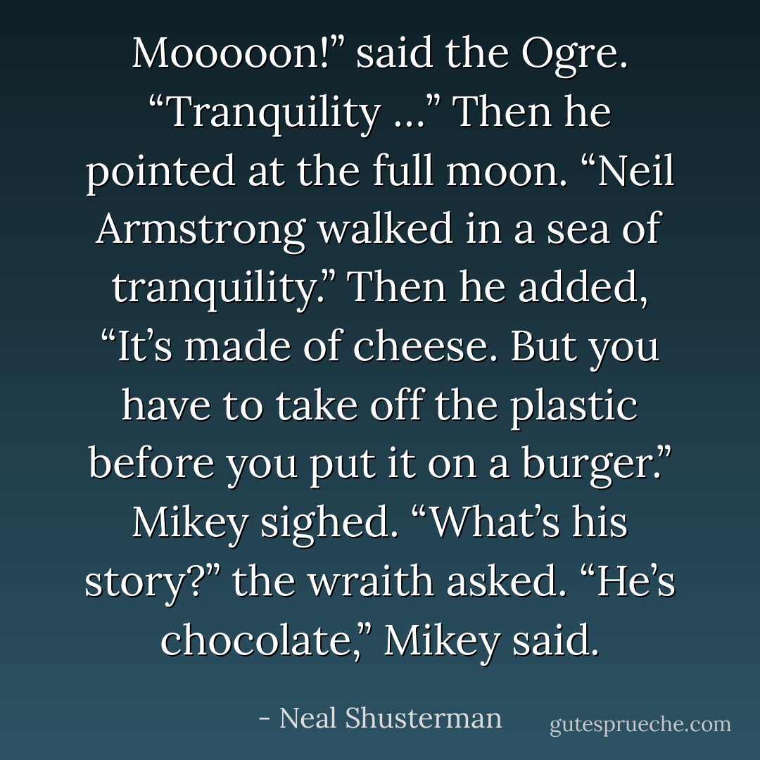 Mooooon!” said the Ogre. “Tranquility …” Then he pointed at the full moon. “Neil Armstrong walked in a sea of tranquility.” Then he added, “It’s made of cheese. But you have to take off the plastic before you put it on a burger.”<br />Mikey sighed.<br />“What’s his story?” the wraith asked.<br />“He’s chocolate,” Mikey said. - Neal Shusterman