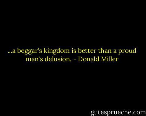 ...a beggar's kingdom is better than a proud man's delusion. - Donald Miller