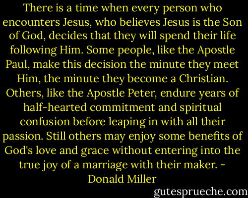 There is a time when every person who encounters Jesus, who believes Jesus is the Son of God, decides that they will spend their life following Him. Some people, like the Apostle Paul, make this decision the minute they meet Him, the minute they become a Christian. Others, like the Apostle Peter, endure years of half-hearted commitment and spiritual confusion before leaping in with all their passion. Still others may enjoy some benefits of God's love and grace without entering into the true joy of a marriage with their maker. - Donald Miller
