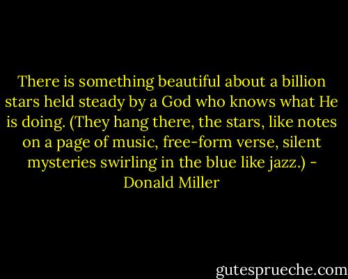 There is something beautiful about a billion stars held steady by a God who knows what He is doing. (They hang there, the stars, like notes on a page of music, free-form verse, silent mysteries swirling in the blue like jazz.) - Donald Miller