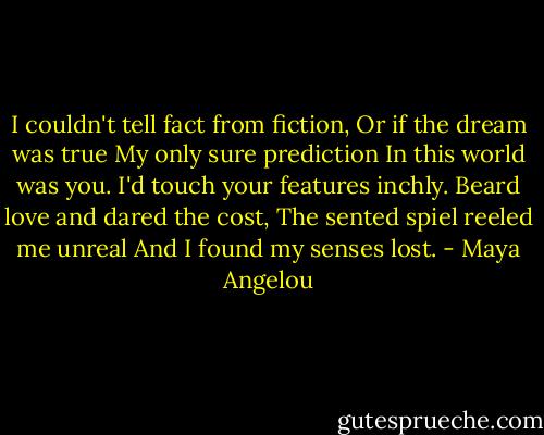I couldn't tell fact from fiction,<br />Or if the dream was true<br />My only sure prediction<br />In this world was you.<br />I'd touch your features inchly. Beard love and dared the cost, The sented spiel reeled me unreal And I found my senses lost. - Maya Angelou