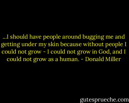 ...I should have people around bugging me and getting under my skin because without people I could not grow - I could not grow in God, and I could not grow as a human. - Donald Miller