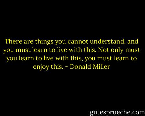 There are things you cannot understand, and you must learn to live with this. Not only must you learn to live with this, you must learn to enjoy this. - Donald Miller
