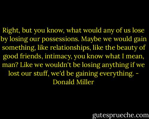 Right, but you know, what would any of us lose by losing our possessions. Maybe we would gain something, like relationships, like the beauty of good friends, intimacy, you know what I mean, man? Like we wouldn't be losing anything if we lost our stuff, we'd be gaining everything. - Donald Miller