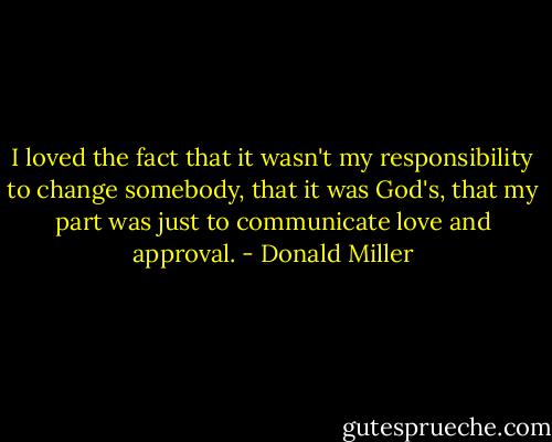 I loved the fact that it wasn't my responsibility to change somebody, that it was God's, that my part was just to communicate love and approval. - Donald Miller