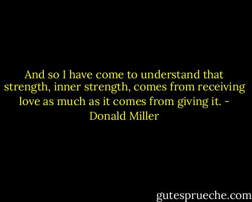 And so I have come to understand that strength, inner strength, comes from receiving love as much as it comes from giving it. - Donald Miller