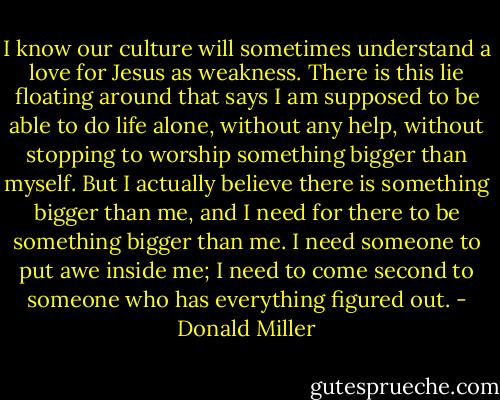 I know our culture will sometimes understand a love for Jesus as weakness. There is this lie floating around that says I am supposed to be able to do life alone, without any help, without stopping to worship something bigger than myself. But I actually believe there is something bigger than me, and I need for there to be something bigger than me. I need someone to put awe inside me; I need to come second to someone who has everything figured out. - Donald Miller