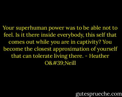 Your superhuman power was to be able not to feel. Is it there inside everybody, this self that comes out while you are in captivity? You become the closest approximation of yourself that can tolerate living there. - Heather O'Neill